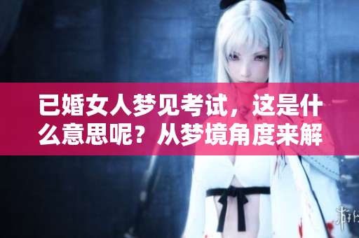 已婚女人梦见考试，这是什么意思呢？从梦境角度来解析一下吧！