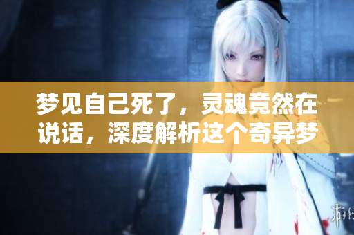 梦见自己死了，灵魂竟然在说话，深度解析这个奇异梦境的含义