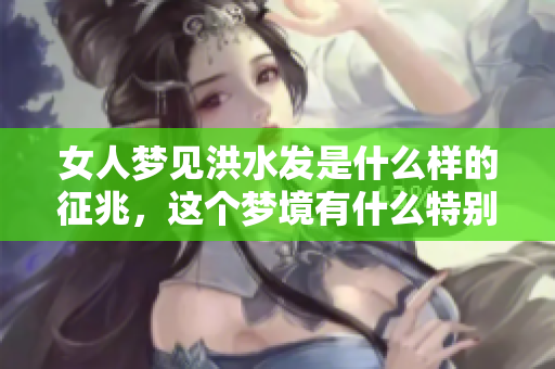 女人梦见洪水发是什么样的征兆，这个梦境有什么特别的含义呢