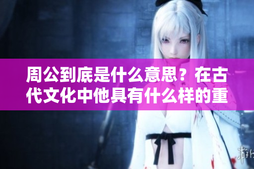 周公到底是什么意思？在古代文化中他具有什么样的重要地位？