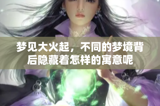 梦见大火起，不同的梦境背后隐藏着怎样的寓意呢