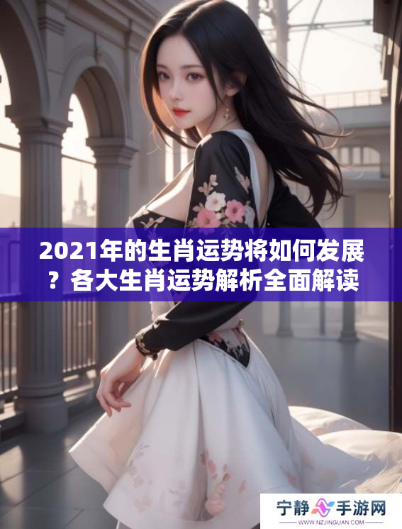 2021年的生肖运势将如何发展？各大生肖运势解析全面解读