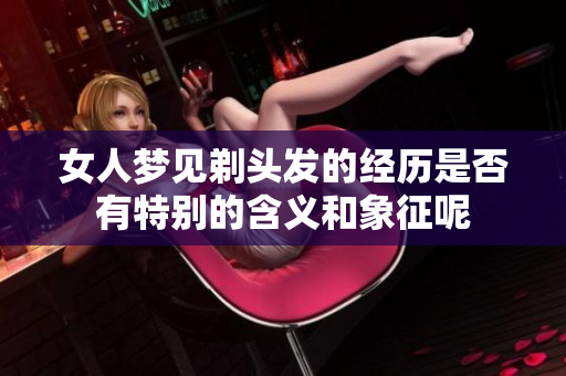 女人梦见剃头发的经历是否有特别的含义和象征呢