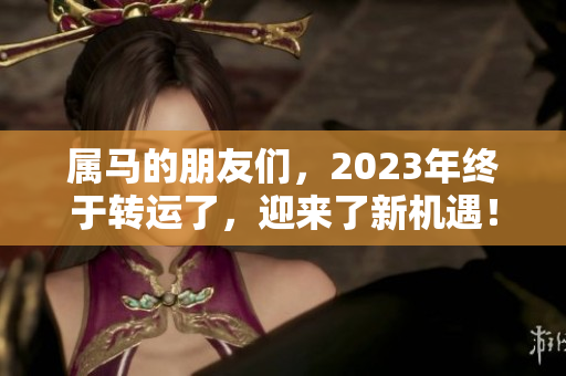 属马的朋友们，2023年终于转运了，迎来了新机遇！