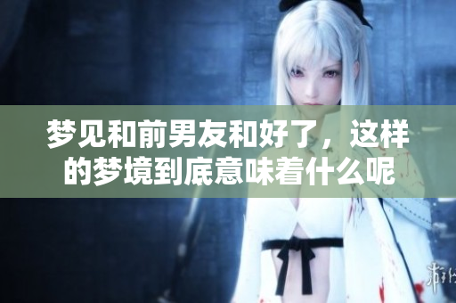 梦见和前男友和好了，这样的梦境到底意味着什么呢