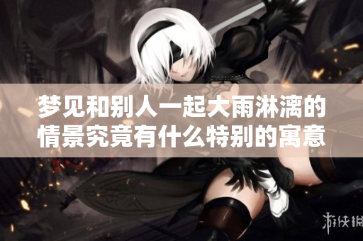 梦见和别人一起大雨淋漓的情景究竟有什么特别的寓意呢