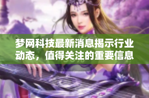 梦网科技最新消息揭示行业动态，值得关注的重要信息一览
