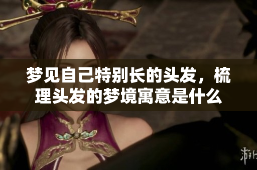 梦见自己特别长的头发，梳理头发的梦境寓意是什么
