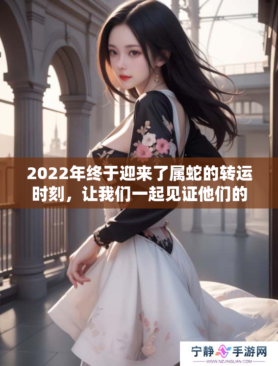 2022年终于迎来了属蛇的转运时刻，让我们一起见证他们的好运。