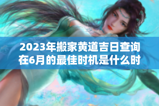 2023年搬家黄道吉日查询在6月的最佳时机是什么时候呢