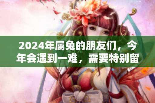 2024年属兔的朋友们，今年会遇到一难，需要特别留意和应对