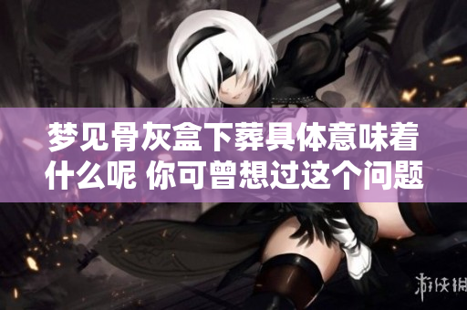 梦见骨灰盒下葬具体意味着什么呢 你可曾想过这个问题