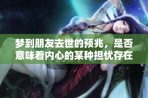 梦到朋友去世的预兆，是否意味着内心的某种担忧存在呢