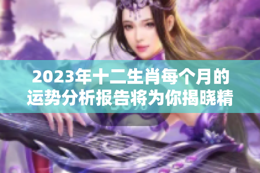 2023年十二生肖每个月的运势分析报告将为你揭晓精彩内容