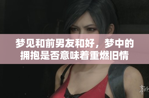 梦见和前男友和好，梦中的拥抱是否意味着重燃旧情