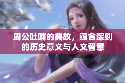 周公吐哺的典故，蕴含深刻的历史意义与人文智慧