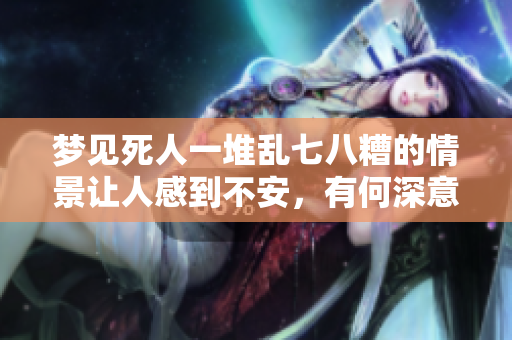 梦见死人一堆乱七八糟的情景让人感到不安，有何深意呢