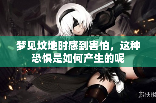 梦见坟地时感到害怕，这种恐惧是如何产生的呢