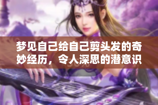 梦见自己给自己剪头发的奇妙经历，令人深思的潜意识探讨