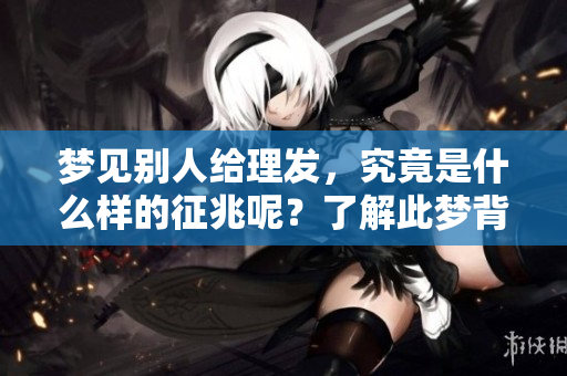梦见别人给理发，究竟是什么样的征兆呢？了解此梦背后的含义吧。