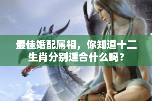 最佳婚配属相，你知道十二生肖分别适合什么吗？
