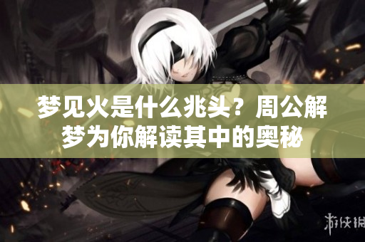 梦见火是什么兆头？周公解梦为你解读其中的奥秘