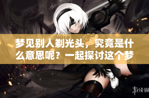 梦见别人剃光头，究竟是什么意思呢？一起探讨这个梦境的深层含义吧！