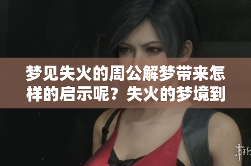 梦见失火的周公解梦带来怎样的启示呢？失火的梦境到底有何深意？