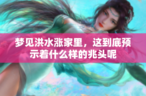 梦见洪水涨家里，这到底预示着什么样的兆头呢