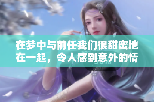 在梦中与前任我们很甜蜜地在一起，令人感到意外的情感回忆再次浮现