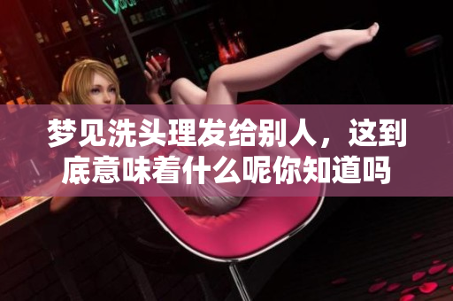 梦见洗头理发给别人，这到底意味着什么呢你知道吗