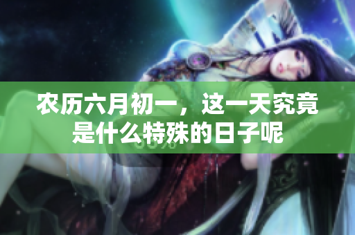 农历六月初一，这一天究竟是什么特殊的日子呢