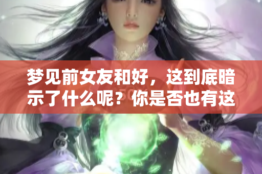 梦见前女友和好，这到底暗示了什么呢？你是否也有这样的梦境体验？