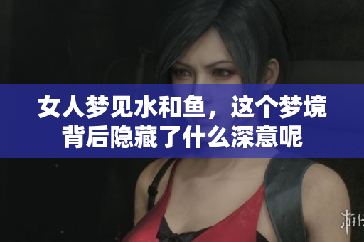 女人梦见水和鱼，这个梦境背后隐藏了什么深意呢