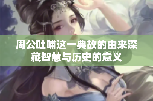 周公吐哺这一典故的由来深藏智慧与历史的意义