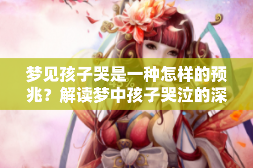 梦见孩子哭是一种怎样的预兆？解读梦中孩子哭泣的深层含义