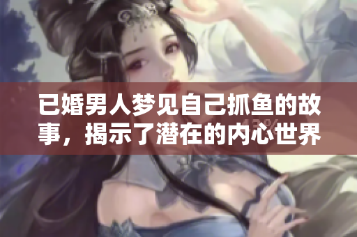 已婚男人梦见自己抓鱼的故事，揭示了潜在的内心世界与情感欲望