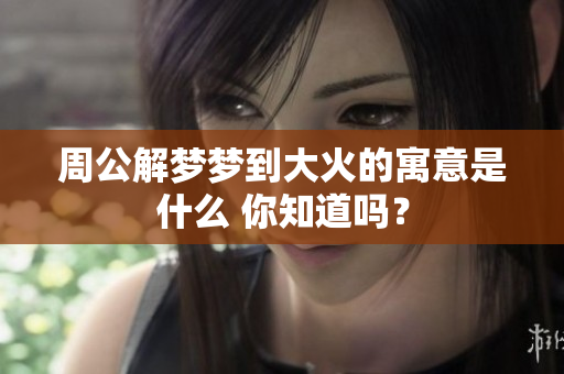 周公解梦梦到大火的寓意是什么 你知道吗？