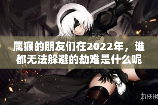 属猴的朋友们在2022年，谁都无法躲避的劫难是什么呢
