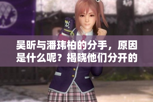 吴昕与潘玮柏的分手，原因是什么呢？揭晓他们分开的真正原因。