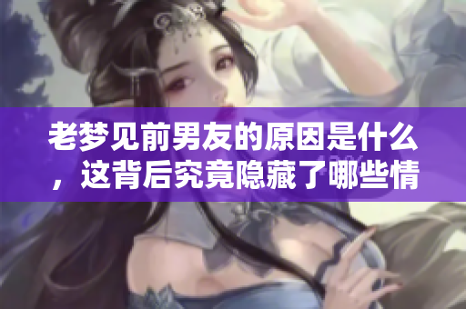 老梦见前男友的原因是什么，这背后究竟隐藏了哪些情感？