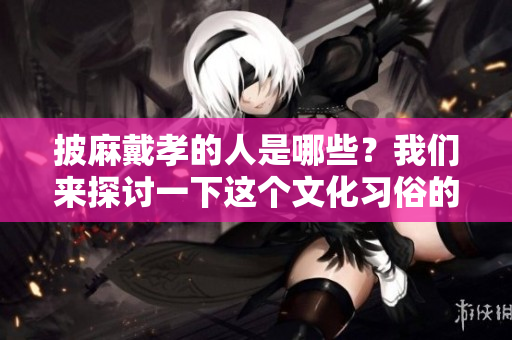 披麻戴孝的人是哪些？我们来探讨一下这个文化习俗的背后。