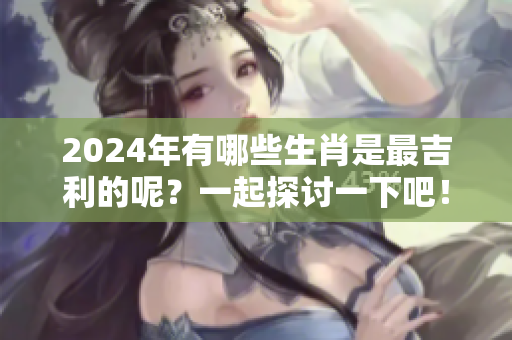 2024年有哪些生肖是最吉利的呢？一起探讨一下吧！