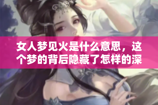 女人梦见火是什么意思，这个梦的背后隐藏了怎样的深意呢