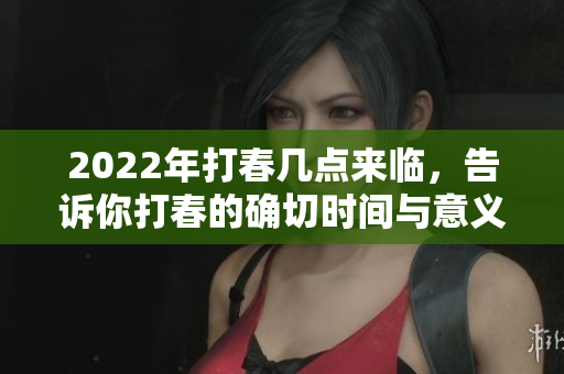 2022年打春几点来临，告诉你打春的确切时间与意义