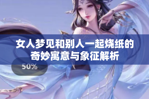 女人梦见和别人一起烧纸的奇妙寓意与象征解析
