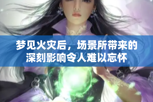 梦见火灾后，场景所带来的深刻影响令人难以忘怀