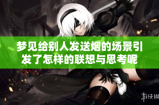 梦见给别人发送烟的场景引发了怎样的联想与思考呢