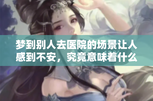 梦到别人去医院的场景让人感到不安，究竟意味着什么呢