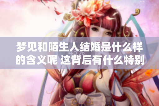 梦见和陌生人结婚是什么样的含义呢 这背后有什么特别的寓意呢